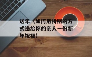 送年（如何用特别的方式送给你的亲人一份新年祝福）