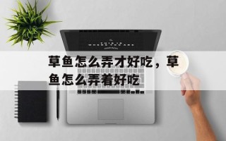 草鱼怎么弄才好吃，草鱼怎么弄着好吃