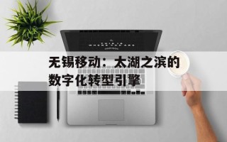 无锡移动：太湖之滨的数字化转型引擎
