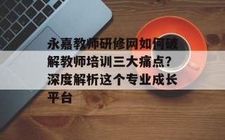永嘉教师研修网如何破解教师培训三大痛点？深度解析这个专业成长平台