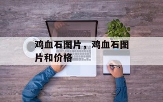 鸡血石图片，鸡血石图片和价格
