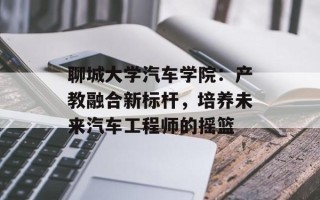 聊城大学汽车学院：产教融合新标杆，培养未来汽车工程师的摇篮