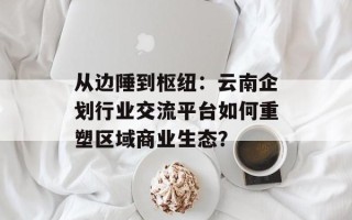 从边陲到枢纽：云南企划行业交流平台如何重塑区域商业生态？