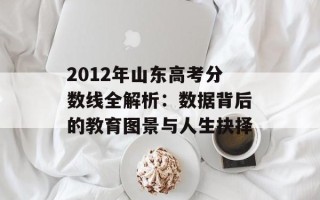2012年山东高考分数线全解析：数据背后的教育图景与人生抉择