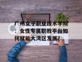 广州女子职业技术学院：女性专属职教平台如何赋能大湾区发展？