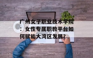 广州女子职业技术学院：女性专属职教平台如何赋能大湾区发展？