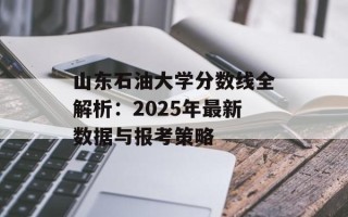 山东石油大学分数线全解析：2025年最新数据与报考策略