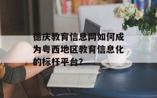 德庆教育信息网如何成为粤西地区教育信息化的标杆平台？