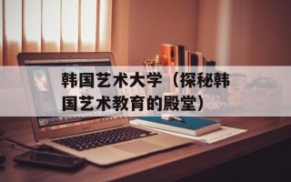 韩国艺术大学（探秘韩国艺术教育的殿堂）