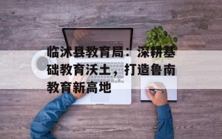 临沭县教育局：深耕基础教育沃土，打造鲁南教育新高地