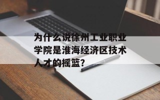 为什么说徐州工业职业学院是淮海经济区技术人才的摇篮？