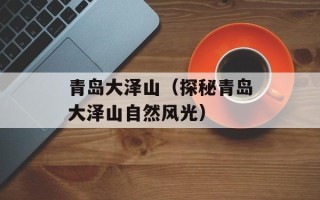 青岛大泽山（探秘青岛大泽山自然风光）
