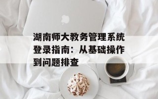 湖南师大教务管理系统登录指南：从基础操作到问题排查