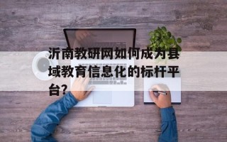 沂南教研网如何成为县域教育信息化的标杆平台？