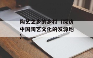 陶艺之乡的乡村（探访中国陶艺文化的发源地）