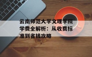 云南师范大学文理学院学费全解析：从收费标准到省钱攻略