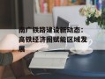 南广铁路建设新动态：高铁经济圈赋能区域发展