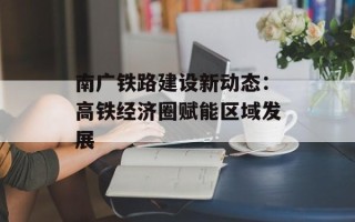 南广铁路建设新动态：高铁经济圈赋能区域发展