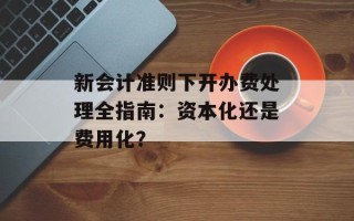 新会计准则下开办费处理全指南：资本化还是费用化？