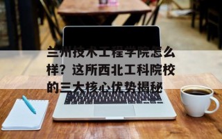 兰州技术工程学院怎么样？这所西北工科院校的三大核心优势揭秘