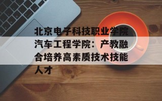 北京电子科技职业学院汽车工程学院：产教融合培养高素质技术技能人才