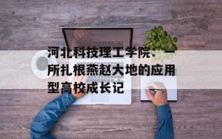 河北科技理工学院：一所扎根燕赵大地的应用型高校成长记