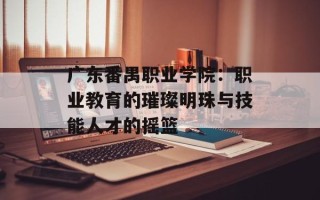广东番禺职业学院：职业教育的璀璨明珠与技能人才的摇篮