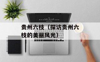 贵州六枝（探访贵州六枝的美丽风光）