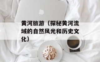 黄河旅游（探秘黄河流域的自然风光和历史文化）