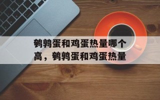 鹌鹑蛋和鸡蛋热量哪个高，鹌鹑蛋和鸡蛋热量