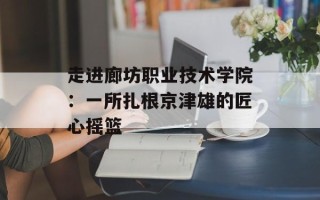 走进廊坊职业技术学院：一所扎根京津雄的匠心摇篮