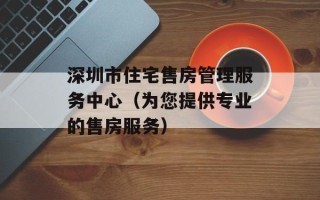 深圳市住宅售房管理服务中心（为您提供专业的售房服务）