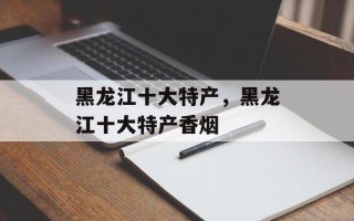 黑龙江十大特产，黑龙江十大特产香烟