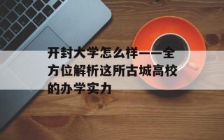 开封大学怎么样——全方位解析这所古城高校的办学实力