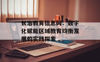 长治教育信息网：数字化赋能区域教育均衡发展的实践探索