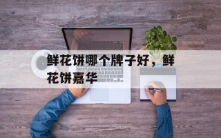 鲜花饼哪个牌子好，鲜花饼嘉华
