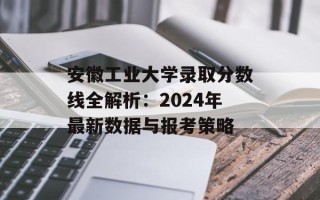 安徽工业大学录取分数线全解析：2024年最新数据与报考策略