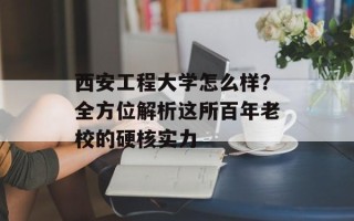 西安工程大学怎么样？全方位解析这所百年老校的硬核实力