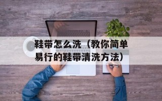 鞋带怎么洗（教你简单易行的鞋带清洗方法）