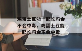 鸡蛋土豆能一起吃吗会不会中毒，鸡蛋土豆能一起吃吗会不会中毒