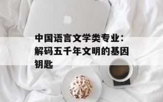 中国语言文学类专业：解码五千年文明的基因钥匙
