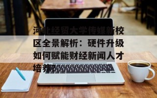 河北经贸大学传媒新校区全景解析：硬件升级如何赋能财经新闻人才培养？