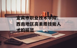 宜宾市职业技术学院：西南地区高素质技能人才的摇篮