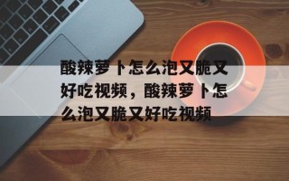 酸辣萝卜怎么泡又脆又好吃视频，酸辣萝卜怎么泡又脆又好吃视频