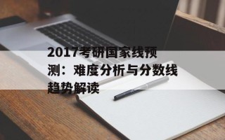 2017考研国家线预测：难度分析与分数线趋势解读