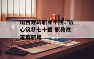 山西建筑职业学院：匠心筑梦七十载 职教改革谱新篇