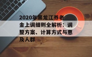 2020年黑龙江养老金上调细则全解析：调整方案、计算方式与惠及人群