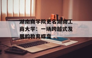 湖南商学院更名湖南工商大学：一场跨越式发展的教育蝶变