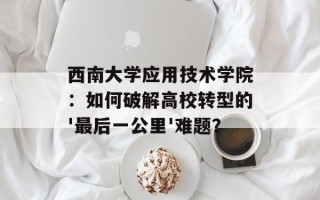 西南大学应用技术学院：如何破解高校转型的'最后一公里'难题？