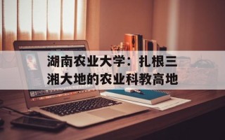 湖南农业大学：扎根三湘大地的农业科教高地